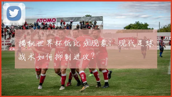 揭秘世界杯低比分现象：现代足球战术如何抑制进攻？