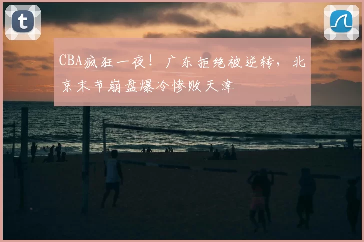 CBA疯狂一夜！广东拒绝被逆转，北京末节崩盘爆冷惨败天津