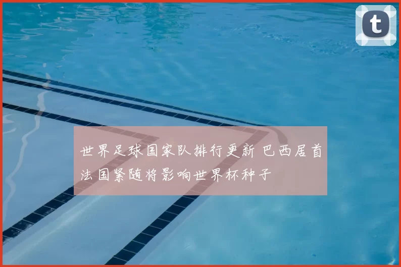 世界足球国家队排行更新 巴西居首法国紧随将影响世界杯种子
