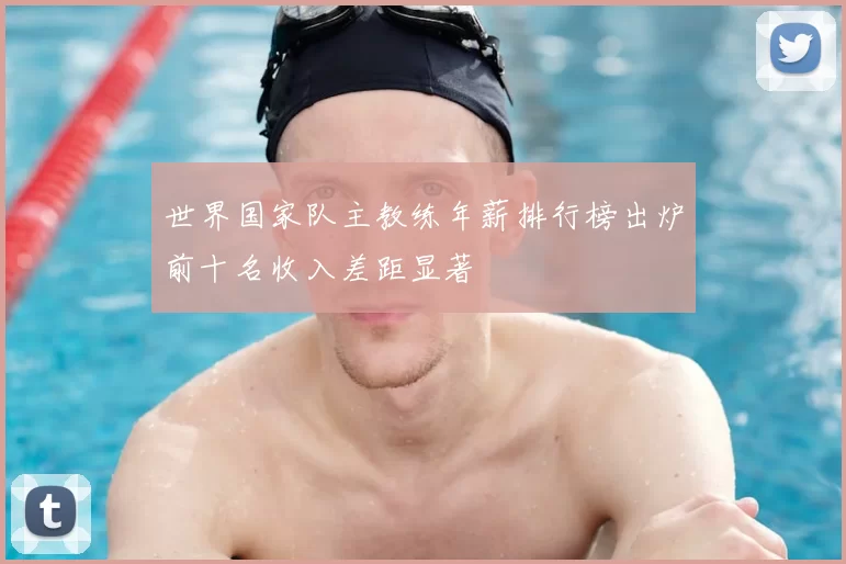 世界国家队主教练年薪排行榜出炉前十名收入差距显著