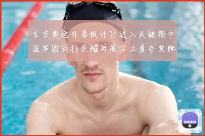 东京奥运开幕倒计时进入关键期中国军团剑指荣耀再展实力勇夺奖牌