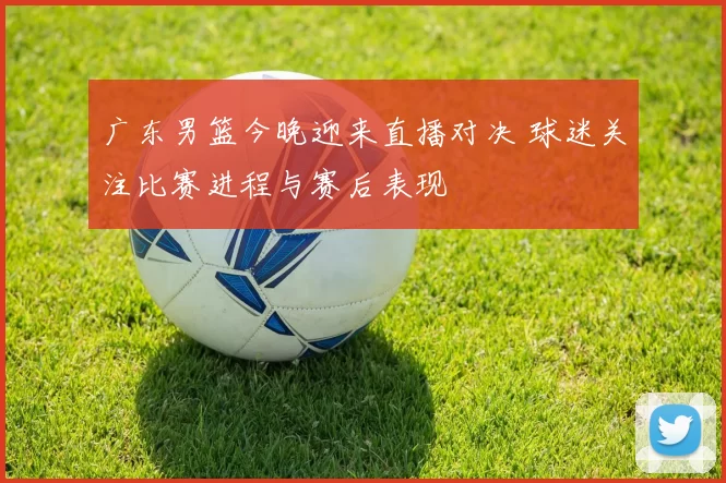 广东男篮今晚迎来直播对决 球迷关注比赛进程与赛后表现