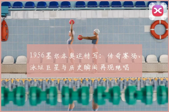 1956墨尔本奥运特写：传奇赛场、泳坛巨星与历史瞬间再现绝唱
