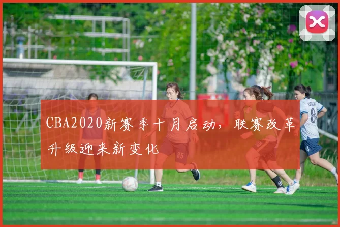 CBA2020新赛季十月启动，联赛改革升级迎来新变化