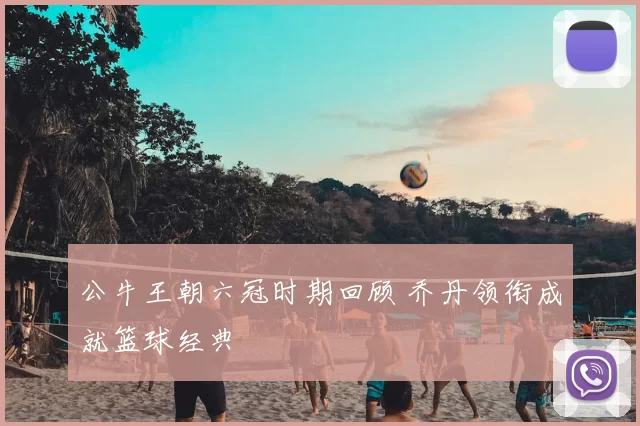 公牛王朝六冠时期回顾 乔丹领衔成就篮球经典