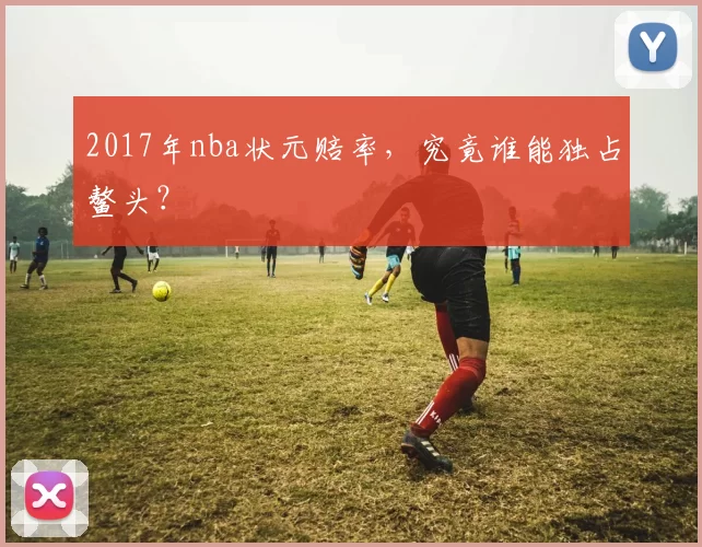 2017年nba状元赔率，究竟谁能独占鳌头？