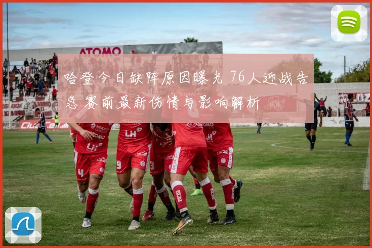 哈登今日缺阵原因曝光 76人迎战告急 赛前最新伤情与影响解析