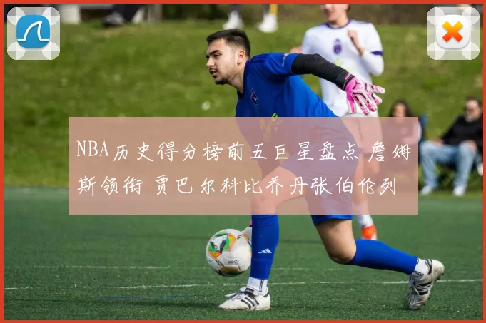 NBA历史得分榜前五巨星盘点 詹姆斯领衔 贾巴尔科比乔丹张伯伦列