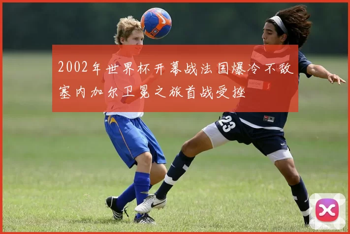 2002年世界杯开幕战法国爆冷不敌塞内加尔卫冕之旅首战受挫