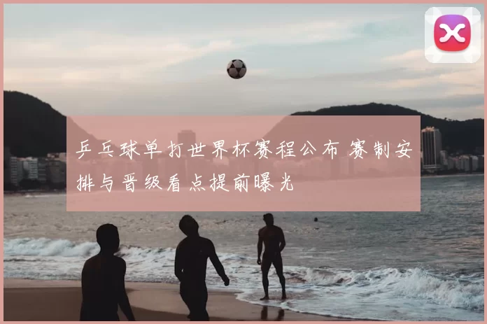 乒乓球单打世界杯赛程公布 赛制安排与晋级看点提前曝光