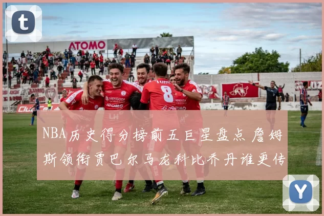 NBA历史得分榜前五巨星盘点 詹姆斯领衔贾巴尔马龙科比乔丹谁更传奇