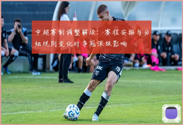 中超赛制调整解读：赛程安排与分组规则变化对争冠保级影响
