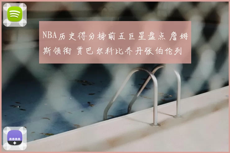 NBA历史得分榜前五巨星盘点 詹姆斯领衔 贾巴尔科比乔丹张伯伦列