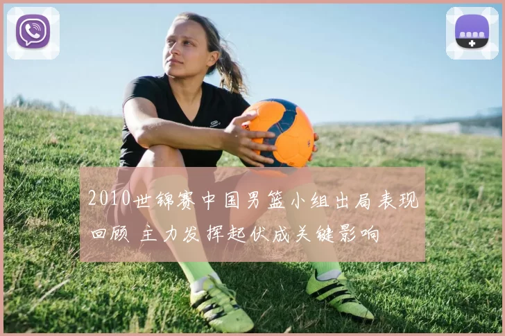 2010世锦赛中国男篮小组出局表现回顾 主力发挥起伏成关键影响