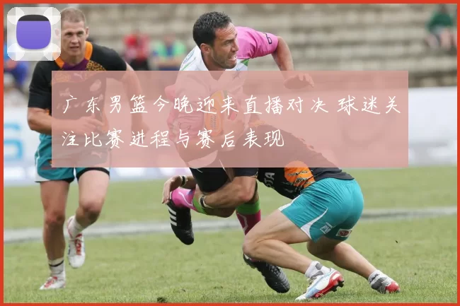 广东男篮今晚迎来直播对决 球迷关注比赛进程与赛后表现