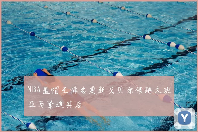 NBA盖帽王排名更新戈贝尔领跑文班亚马紧追其后