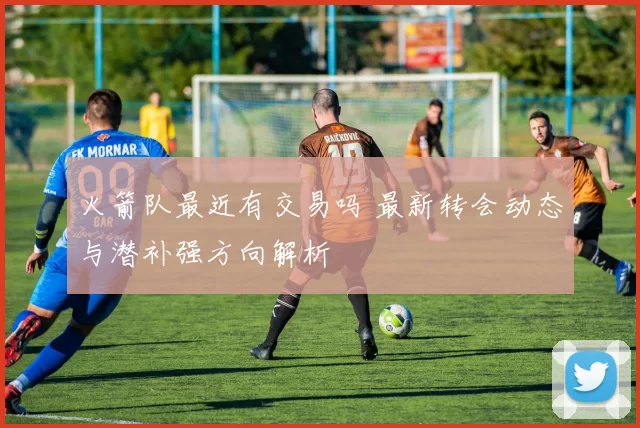 火箭队最近有交易吗 最新转会动态与潜补强方向解析