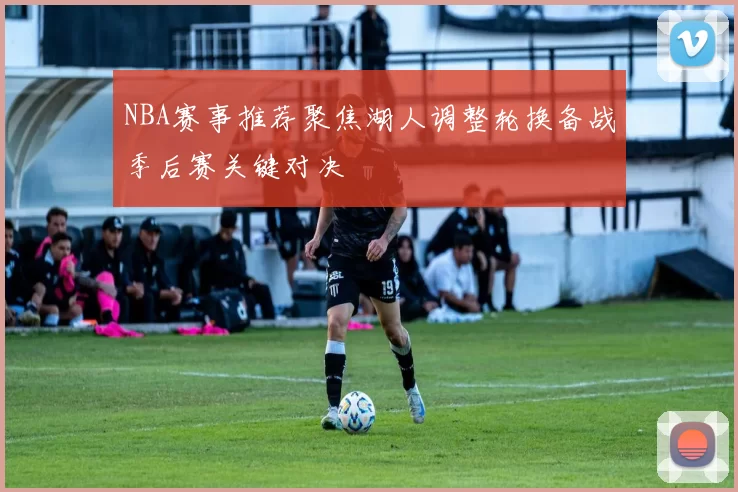 NBA赛事推荐聚焦湖人调整轮换备战季后赛关键对决