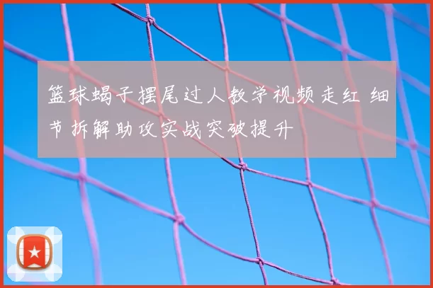 篮球蝎子摆尾过人教学视频走红 细节拆解助攻实战突破提升
