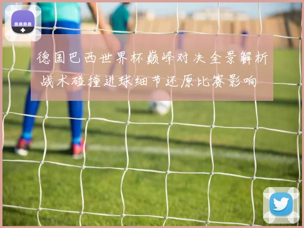 德国巴西世界杯巅峰对决全景解析 战术碰撞进球细节还原比赛影响