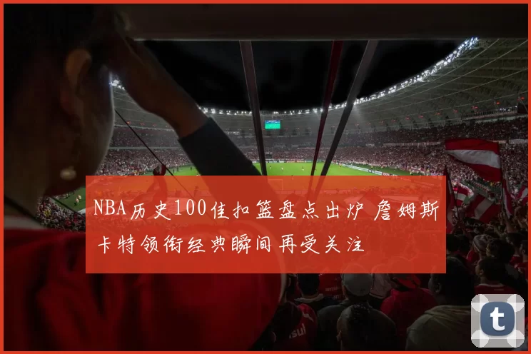 NBA历史100佳扣篮盘点出炉 詹姆斯卡特领衔经典瞬间再受关注