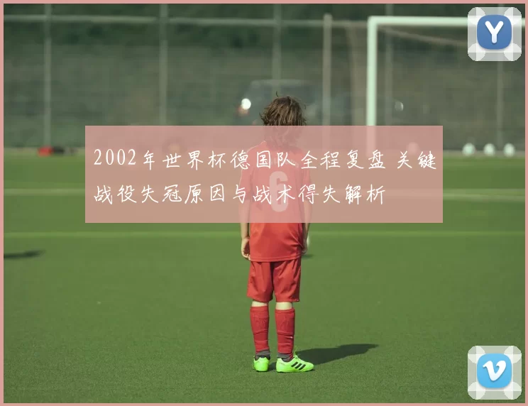 2002年世界杯德国队全程复盘 关键战役失冠原因与战术得失解析
