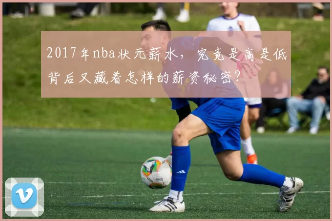 2017年nba状元薪水，究竟是高是低背后又藏着怎样的薪资秘密？