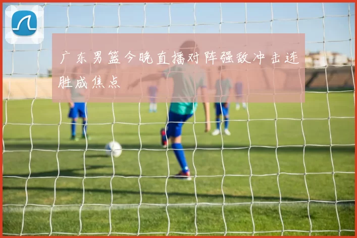 广东男篮今晚直播对阵强敌冲击连胜成焦点