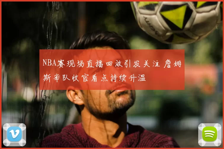 NBA赛现场直播回放引发关注 詹姆斯率队收官看点持续升温