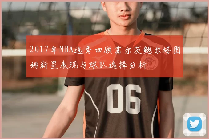 2017年NBA选秀回顾富尔茨鲍尔塔图姆新星表现与球队选择分析