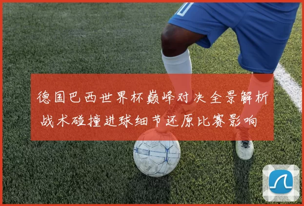 德国巴西世界杯巅峰对决全景解析 战术碰撞进球细节还原比赛影响