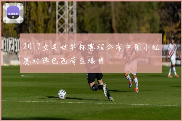 2017女足世界杯赛程公布中国小组赛对阵巴西荷兰瑞典