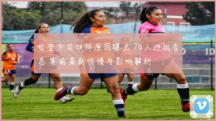 哈登今日缺阵原因曝光 76人迎战告急 赛前最新伤情与影响解析