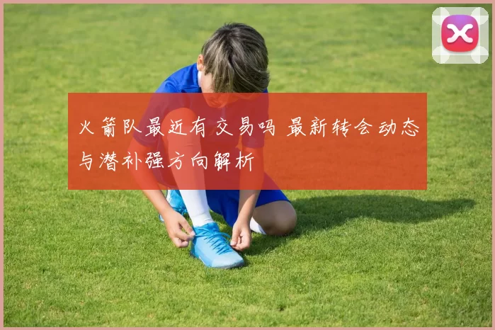 火箭队最近有交易吗 最新转会动态与潜补强方向解析