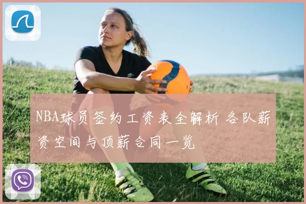 NBA球员签约工资表全解析 各队薪资空间与顶薪合同一览