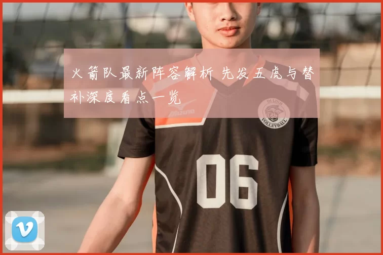 火箭队最新阵容解析 先发五虎与替补深度看点一览