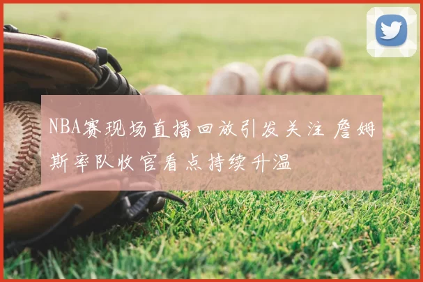 NBA赛现场直播回放引发关注 詹姆斯率队收官看点持续升温