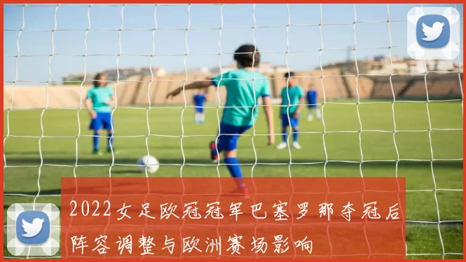 2022女足欧冠冠军巴塞罗那夺冠后阵容调整与欧洲赛场影响