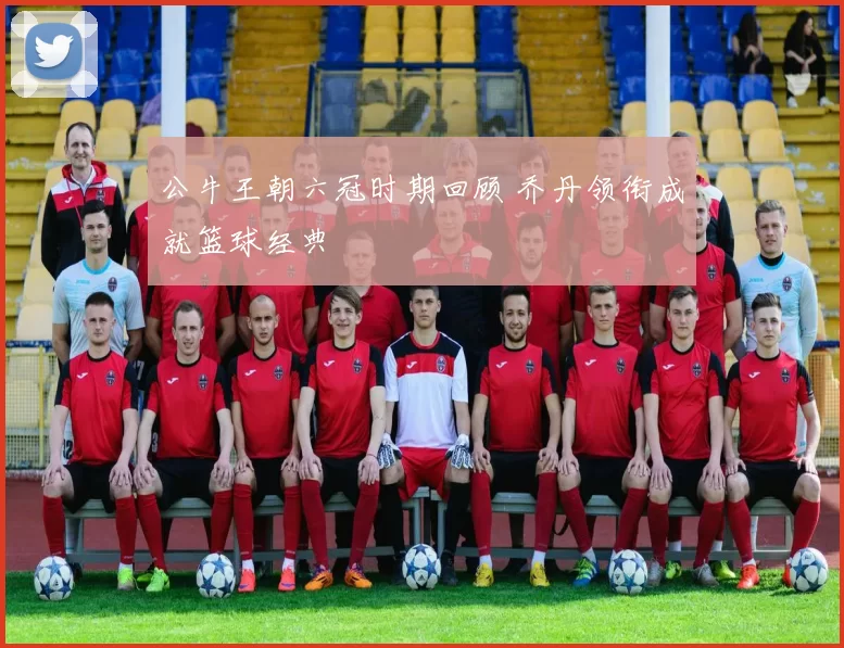公牛王朝六冠时期回顾 乔丹领衔成就篮球经典