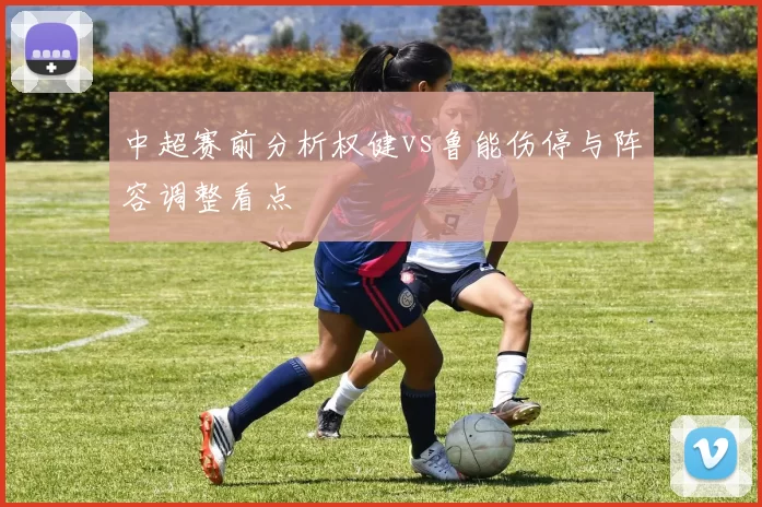 中超赛前分析权健vs鲁能伤停与阵容调整看点