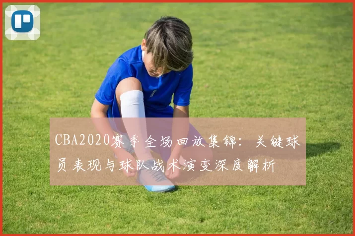 CBA2020赛季全场回放集锦：关键球员表现与球队战术演变深度解析