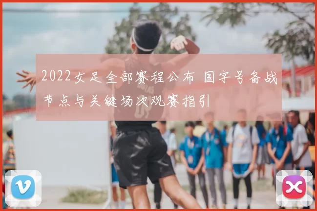 2022女足全部赛程公布 国字号备战节点与关键场次观赛指引