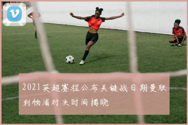 2021英超赛程公布关键战日期曼联利物浦对决时间揭晓