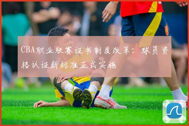 CBA职业联赛证书制度改革：球员资格认证新标准正式实施
