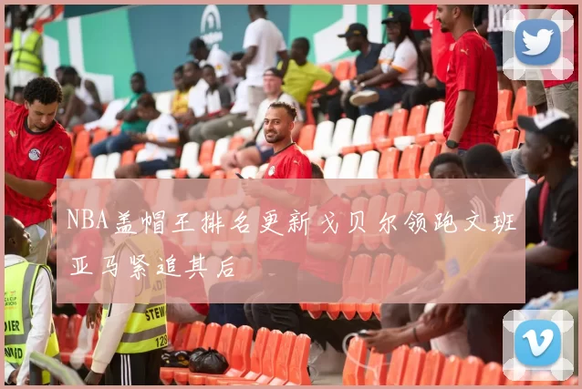 NBA盖帽王排名更新戈贝尔领跑文班亚马紧追其后