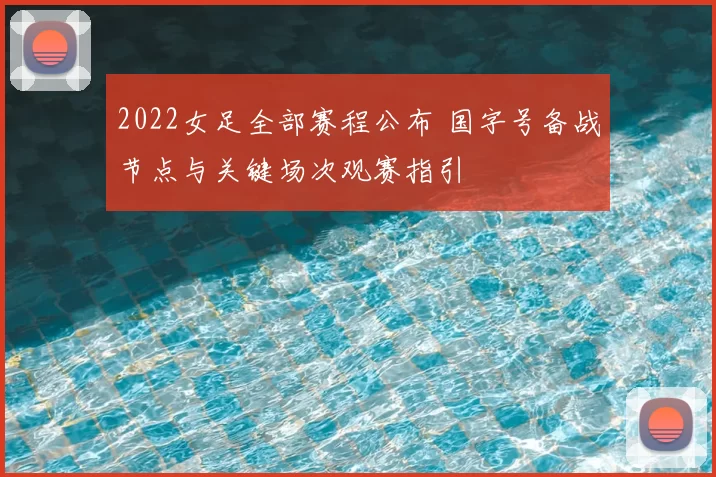 2022女足全部赛程公布 国字号备战节点与关键场次观赛指引