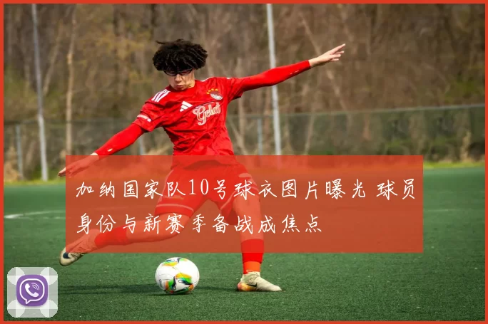 加纳国家队10号球衣图片曝光 球员身份与新赛季备战成焦点