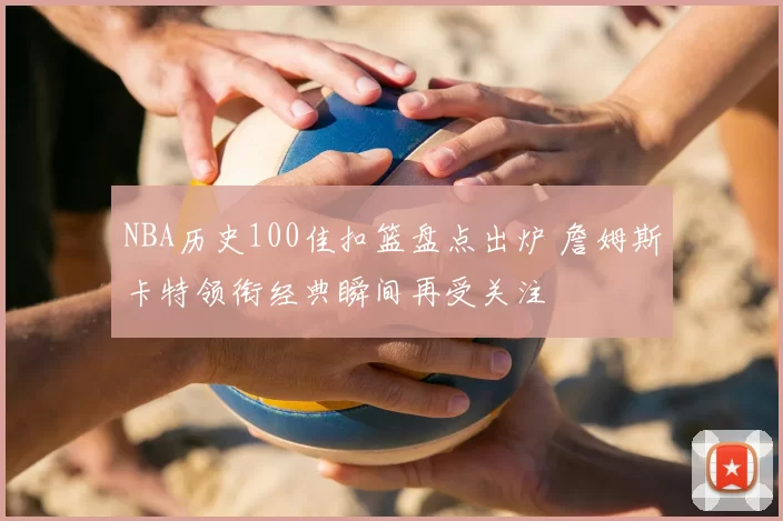 NBA历史100佳扣篮盘点出炉 詹姆斯卡特领衔经典瞬间再受关注