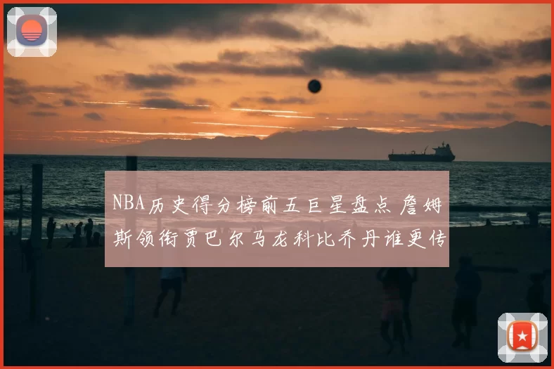 NBA历史得分榜前五巨星盘点 詹姆斯领衔贾巴尔马龙科比乔丹谁更传奇