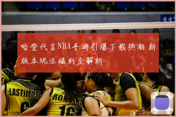 哈登代言NBA手游引爆下载热潮 新版本玩法福利全解析